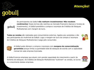 Atenção!	
  
Os participantes da GoBull não realizam investimentos! Não recebem
rendimentos! Esses termos são restritos ao mercado financeiro (bancos e fundos de
investimento). A GoBull possibilita a compra e recompra de Créditos de Estoques
Multisetoriais com margem de lucro.
Todas as vendas são realizadas para consumidores externos, ligados aos varejistas e não
aos participantes do multinível da GoBull. Logo a margem de lucro da compra e recompra
de Créditos de Estoques Multisetoriais é paga pelo consumidor.
A GoBull pode oferecer a compra e recompra com margens de comercialização
garantidas porque limita a quantidade total de estoques de acordo com a capacidade
mensal de cada empresa licenciada.
A GoBull licencia empresas que atuem com grande capacidade de crescimento a partir do
fomento de estoques. Os Créditos de Estoques Multisetoriais “turbinam” as vendas, os lucros
e o crescimento destas empresas.
 