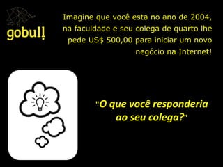 Imagine que você esta no ano de 2004,
na faculdade e seu colega de quarto lhe
pede US$ 500,00 para iniciar um novo
negócio na Internet!
"O	
  que	
  você	
  responderia	
  
ao	
  seu	
  colega?"
 