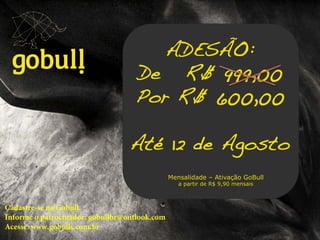 Um multinível novo em meio a!
tantas coisas iguais. Go!!
ADESÃO: !
De R$ 999,00!
Por R$ 600,00!
!
Até 12 de Agosto!
Mensalidade – Ativação GoBull
a partir de R$ 9,90 mensais
Cadastre-se na Gobull.
Informe o patrocinador: gobullbr@outlook.com
Acesse: www.gobulls.com.br
 