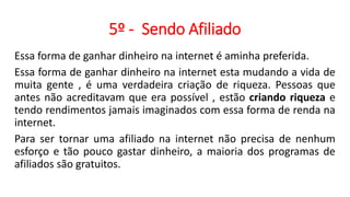5º - Sendo Afiliado
Essa forma de ganhar dinheiro na internet é aminha preferida.
Essa forma de ganhar dinheiro na internet esta mudando a vida de
muita gente , é uma verdadeira criação de riqueza. Pessoas que
antes não acreditavam que era possível , estão criando riqueza e
tendo rendimentos jamais imaginados com essa forma de renda na
internet.
Para ser tornar uma afiliado na internet não precisa de nenhum
esforço e tão pouco gastar dinheiro, a maioria dos programas de
afiliados são gratuitos.
 