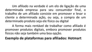 Um afiliado na verdade é um elo de ligação de uma
determinada empresa para seu consumidor final, o
trabalho de um afiliado consiste em promover e levar o
cliente a determinada ação, ou seja, a compra de um
determinado produto seja ele físico ou digital
A forma mais rentável de trabalhar como afiliado é
promover produtos digitais, embora promover produtos
físicos não seja também uma boa opção.
Exemplo de plataformas para afiliados: Hotmart
 