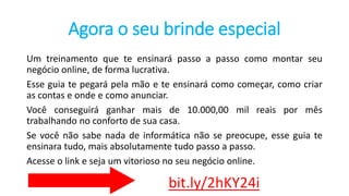 Agora o seu brinde especial
Um treinamento que te ensinará passo a passo como montar seu
negócio online, de forma lucrativa.
Esse guia te pegará pela mão e te ensinará como começar, como criar
as contas e onde e como anunciar.
Você conseguirá ganhar mais de 10.000,00 mil reais por mês
trabalhando no conforto de sua casa.
Se você não sabe nada de informática não se preocupe, esse guia te
ensinara tudo, mais absolutamente tudo passo a passo.
Acesse o link e seja um vitorioso no seu negócio online.
bit.ly/2hKY24i
 
