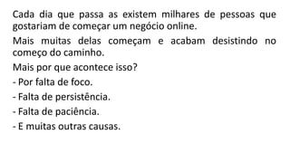 Cada dia que passa as existem milhares de pessoas que
gostariam de começar um negócio online.
Mais muitas delas começam e acabam desistindo no
começo do caminho.
Mais por que acontece isso?
- Por falta de foco.
- Falta de persistência.
- Falta de paciência.
- E muitas outras causas.
 
