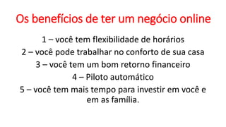 Os benefícios de ter um negócio online
1 – você tem flexibilidade de horários
2 – você pode trabalhar no conforto de sua casa
3 – você tem um bom retorno financeiro
4 – Piloto automático
5 – você tem mais tempo para investir em você e
em as família.
 