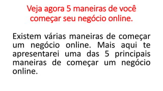 Veja agora 5 maneiras de você
começar seu negócio online.
Existem várias maneiras de começar
um negócio online. Mais aqui te
apresentarei uma das 5 principais
maneiras de começar um negócio
online.
 