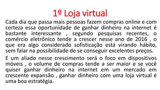 1º Loja virtual
Cada dia que passa mais pessoas fazem compras online e com
certeza essa oportunidade de ganhar dinheiro na internet é
bastante interessante , segundo pesquisas recentes, o
comércio eletrônico tende a crescer nesse ano de 2016 , o
que era algo considerado sofisticação está virando hábito,
sem falar na possibilidade de se conseguir excelentes preços.
E um aliado nesse crescimento será o foco em dispositivos
móveis , o volume de compras tende a ser maior e se você
quiser ganhar dinheiro na internet em um mercado em
crescente expansão , ganhar dinheiro com uma loja virtual é
uma boa estratégia.
 