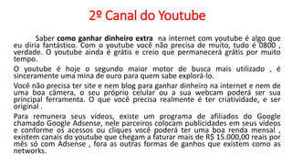2º Canal do Youtube
Saber como ganhar dinheiro extra na internet com youtube é algo que
eu diria fantástico. Com o youtube você não precisa de muito, tudo é 0800 ,
verdade. O youtube ainda é grátis e creio que permanecerá grátis por muito
tempo.
O youtube é hoje o segundo maior motor de busca mais utilizado , é
sinceramente uma mina de ouro para quem sabe explorá-lo.
Você não precisa ter site e nem blog para ganhar dinheiro na internet e nem de
uma boa câmera, o seu próprio celular ou a sua webcam poderá ser sua
principal ferramenta. O que você precisa realmente é ter criatividade, e ser
original .
Para remunera seus vídeos, existe um programa de afiliados do Google
chamado Google Adsense, nele parceiros colocam publicidades em seus vídeos
e conforme os acessos ou cliques você poderá ter uma boa renda mensal ,
existem canais do youtube que chegam a faturar mais de R$ 15.000,00 reais por
mês só com Adsense , fora as outras formas de ganhos que existem como as
networks.
 