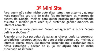 3º Mini Site
Para quem não sabe, nicho quer dizer tema , ou assunto , quanto
mais específico seu site de nicho for, melhor,para os motores de
buscas do Google, melhor para quem procura por determinado
assunto e melhor para você que pretende ganhar dinheiro na
internet com ele .
Uma coisa é você procurar "como emagrecer" e outra "como
definir o abdômen".
Fazendo uma boa pesquisa de palavras chaves pode se encontrar
verdadeiros tesouros ,minas de ouro a céu aberto , ou melhor, a
internet aberta rsrsrs .Eu mesmo pretendo me aprofundar mais
nessa estratégia , apesar de eu já ter alguns sites de nicho
espalhado na internet.
 