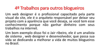 4º Trabalhos para outros blogueiros
Um web designer é o profissional capacitado pela parte
visual do site, ele é o arquiteto responsável por deixar seu
projeto com a aparência que você deseja, se você tem esse
conhecimento porque não ganhar dinheiro com seus
trabalhos na internet.
Um bom exemplo disso foi o Jair ribeiro, ele é um analista
de sistema , web designer e desenvolvedor, que passa sua
vida se dedicando a melhorar a vida de muitos blogueiros
no Brasil.
 
