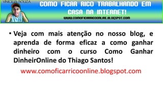 • Veja com mais atenção no nosso blog, e
  aprenda de forma eficaz a como ganhar
  dinheiro com o curso Como Ganhar
  DinheirOnline do Thiago Santos!
    www.comoficarricoonline.blogspot.com
 
