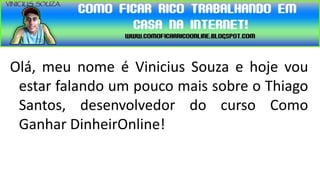 Olá, meu nome é Vinicius Souza e hoje vou
 estar falando um pouco mais sobre o Thiago
 Santos, desenvolvedor do curso Como
 Ganhar DinheirOnline!
 