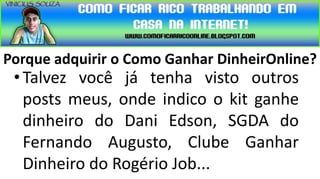 Porque adquirir o Como Ganhar DinheirOnline?
 • Talvez você já tenha visto outros
   posts meus, onde indico o kit ganhe
   dinheiro do Dani Edson, SGDA do
   Fernando Augusto, Clube Ganhar
   Dinheiro do Rogério Job...
 