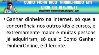 • Ganhar dinheiro na internet, só que a
  concorrência nos outros kits e cursos, é
  extremamente maior e muitas pessoas
  já adquiriram, só que o Como Ganhar
  DinheirOnline, é diferente...
 