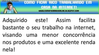 Adquirido este! Assim facilita
bastante o seu trabalho na internet,
visando uma menor concorrência
nos produtos e uma excelente renda
nela!
 
