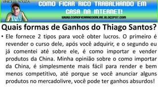 Quais formas de Ganhos do Thiago Santos?
• Ele fornece 2 tipos para você obter lucros. O primeiro é
  revender o curso dele, após você adquirir, e o segundo eu
  já comentei até sobre ele, é como importar e vender
  produtos da China. Minha opinião sobre o como importar
  da China, é simplesmente mais fácil para render e bem
  menos competitivo, até porque se você anunciar alguns
  produtos no mercadolivre, você pode ter ganhos absurdos!
 