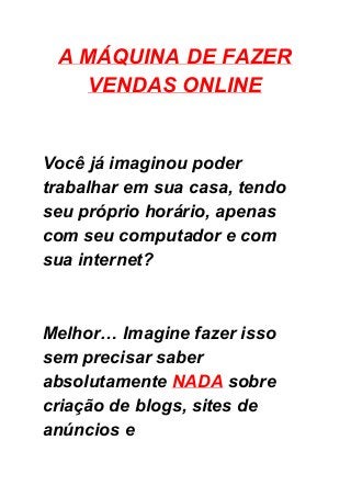 A MÁQUINA DE FAZER 
VENDAS ONLINE 
 
 
 
 
Você já imaginou poder 
trabalhar em sua casa, tendo 
seu próprio horário, apenas 
com seu computador e com 
sua internet? 
 
 
Melhor… Imagine fazer isso 
sem precisar saber 
absolutamente ​NADA​ sobre 
criação de blogs, sites de 
anúncios e 
 