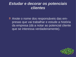 Estudar e decorar os potenciais
clientes
➲ Anote o nome dos responsáveis das em-
presas que vai trabalhar e estude a história
da empresa (dá a notar ao potencial cliente
que se interessa verdadeiramente).
 