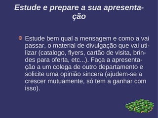 Estude e prepare a sua apresenta-
ção
➲ Estude bem qual a mensagem e como a vai
passar, o material de divulgação que vai uti-
lizar (catalogo, flyers, cartão de visita, brin-
des para oferta, etc...). Faça a apresenta-
ção a um colega de outro departamento e
solicite uma opinião sincera (ajudem-se a
crescer mutuamente, só tem a ganhar com
isso).
 