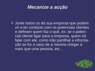 Mecanize a acção
➲ Junte todos os da sua empresa que podem
vir a ter contacto com os potenciais clientes
e definam quem faz o quê, ex: se o poten-
cial cliente ligar para a empresa, quem irá
falar com ele, como irão partilhar a informa-
ção se for o caso de a mesma chegar a
mais que uma pessoa, etc...
 
