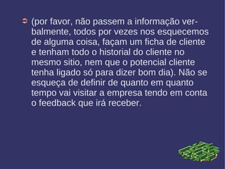➲ (por favor, não passem a informação ver-
balmente, todos por vezes nos esquecemos
de alguma coisa, façam um ficha de cliente
e tenham todo o historial do cliente no
mesmo sitio, nem que o potencial cliente
tenha ligado só para dizer bom dia). Não se
esqueça de definir de quanto em quanto
tempo vai visitar a empresa tendo em conta
o feedback que irá receber.
 