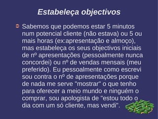 Estabeleça objectivos
➲ Sabemos que podemos estar 5 minutos
num potencial cliente (não estava) ou 5 ou
mais horas (ex:apresentação e almoço),
mas estabeleça os seus objectivos iniciais
de nº apresentações (pessoalmente nunca
concordei) ou nº de vendas mensais (meu
preferido). Eu pessoalmente como escrevi
sou contra o nº de apresentações porque
de nada me serve "mostrar" o que tenho
para oferecer a meio mundo e ninguém o
comprar, sou apologista de "estou todo o
dia com um só cliente, mas vendi".
 