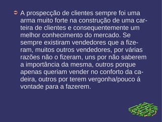 ➲ A prospecção de clientes sempre foi uma
arma muito forte na construção de uma car-
teira de clientes e consequentemente um
melhor conhecimento do mercado. Se
sempre existiram vendedores que a fize-
ram, muitos outros vendedores, por várias
razões não o fizeram, uns por não saberem
a importância da mesma, outros porque
apenas queriam vender no conforto da ca-
deira, outros por terem vergonha/pouco á
vontade para a fazerem.
 