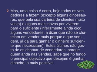 ➲ Mas, uma coisa é certa, hoje todos os ven-
dedores a fazem (excepto alguns dinossau-
ros, que pela sua carteira de clientes muito
vasta) e alguns mais novos por viverem
para o suficiente (infelizmente ainda oiço
alguns vendedores, a dizer que não se cha-
teiam em vender mais porque o que ven-
dem, já dá para ganhar o dinheiro suficien-
te que necessitam). Estes últimos não gos-
to de os chamar de vendedores, porque
quem anda nas vendas, sabe que no fundo
o principal objectivo que desejam é ganhar
dinheiro, o mais possível.
 