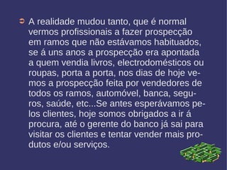 ➲ A realidade mudou tanto, que é normal
vermos profissionais a fazer prospecção
em ramos que não estávamos habituados,
se á uns anos a prospecção era apontada
a quem vendia livros, electrodomésticos ou
roupas, porta a porta, nos dias de hoje ve-
mos a prospecção feita por vendedores de
todos os ramos, automóvel, banca, segu-
ros, saúde, etc...Se antes esperávamos pe-
los clientes, hoje somos obrigados a ir á
procura, até o gerente do banco já sai para
visitar os clientes e tentar vender mais pro-
dutos e/ou serviços.
 