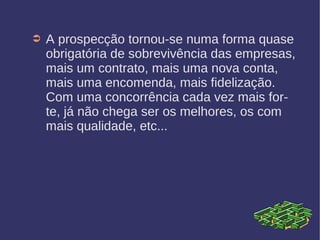 ➲ A prospecção tornou-se numa forma quase
obrigatória de sobrevivência das empresas,
mais um contrato, mais uma nova conta,
mais uma encomenda, mais fidelização.
Com uma concorrência cada vez mais for-
te, já não chega ser os melhores, os com
mais qualidade, etc...
 