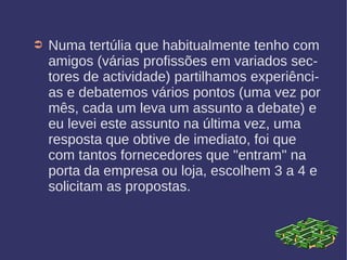 ➲ Numa tertúlia que habitualmente tenho com
amigos (várias profissões em variados sec-
tores de actividade) partilhamos experiênci-
as e debatemos vários pontos (uma vez por
mês, cada um leva um assunto a debate) e
eu levei este assunto na última vez, uma
resposta que obtive de imediato, foi que
com tantos fornecedores que "entram" na
porta da empresa ou loja, escolhem 3 a 4 e
solicitam as propostas.
 