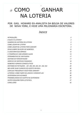 1




INTRODUÇÃO                                                 2
O QUE É A LOTERIA?                                         3
SUMÁRIO DA HISTÓRIA DA LOTERIA                             4
COMO JOGAR NA LOTERIA                                      5
COMO JOGAR NA LOTERIA PARA GANHAR!                         8
DICAS SOBRE SELEÇÃO DE NÚMEROS                             10
O JOGO BEM EQUILIBRADO                                     12
A TENDÊNCIA É UMA GRANDE AJUDA                             13
FERRAMENTAS DE VANTAGENS                                   17
SISTEMA DE PORCENTAGEM                                     17
GRÁFICO DE SORTEIOS PASSADOS .                             18
NÚMEROS VIZINHOS CONSECUTIVOS                              19
SISTEMAS DE ROTAÇÕES , #37, #56, #55, #33, #41, #42, #43   20
MELHORE SUAS CHANCES DE ACERTO EM 550%                     32
COM QUE FREQUÊNCIA VOCÊ PODE GANHAR?                       33
LOTERIAS: COMO FAZER OS JOGOS E CONHECÊ-LAS                35
SUPERSENA DUPLACHANCE                                      36
PROBABILIDADES DE ACERTO NA SUPERSENA                      37
SUPER ESQUEMA PARA LOTOFÁCIL                               37
CONCLUSÃO                                                  42




                                              1
 