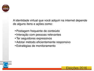 Eleições 2016
A identidade virtual que você adquiri na internet depende
de alguns itens e ações como:
•Postagem frequente de conteúdo
•Interação com pessoas relevantes
•Ter seguidores expressivos
•Adotar método eﬁcientemente responsivo
•Estratégias de monitoramento
 