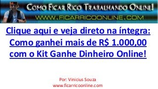 Clique aqui e veja direto na íntegra:
 Como ganhei mais de R$ 1.000,00
 com o Kit Ganhe Dinheiro Online!

              Por: Vinicius Souza
            www.ficarricoonline.com
 