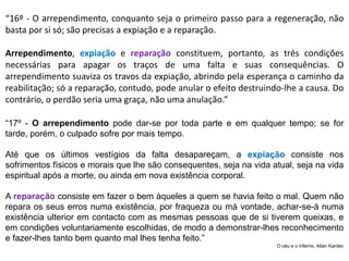 “16º - O arrependimento, conquanto seja o primeiro passo para a regeneração, não
basta por si só; são precisas a expiação e a reparação.
Arrependimento, expiação e reparação constituem, portanto, as três condições
necessárias para apagar os traços de uma falta e suas consequências. O
arrependimento suaviza os travos da expiação, abrindo pela esperança o caminho da
reabilitação; só a reparação, contudo, pode anular o efeito destruindo-lhe a causa. Do
contrário, o perdão seria uma graça, não uma anulação.”
“17º - O arrependimento pode dar-se por toda parte e em qualquer tempo; se for
tarde, porém, o culpado sofre por mais tempo.
Até que os últimos vestígios da falta desapareçam, a expiação consiste nos
sofrimentos físicos e morais que lhe são consequentes, seja na vida atual, seja na vida
espiritual após a morte, ou ainda em nova existência corporal.
A reparação consiste em fazer o bem àqueles a quem se havia feito o mal. Quem não
repara os seus erros numa existência, por fraqueza ou má vontade, achar-se-á numa
existência ulterior em contacto com as mesmas pessoas que de si tiverem queixas, e
em condições voluntariamente escolhidas, de modo a demonstrar-lhes reconhecimento
e fazer-lhes tanto bem quanto mal lhes tenha feito.”
O céu e o inferno, Allan Kardec
 