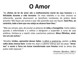 “Os efeitos da lei de amor são o melhoramento moral da raça humana e a
felicidade durante a vida terrestre. Os mais rebeldes e os mais viciosos se
reformarão, quando observarem os benefícios resultantes da prática deste
preceito: Não façais aos outros o que não quiserdes que vos façam: fazei-lhes, ao
contrário, todo o bem que vos esteja ao alcance fazer-lhes.”
“Não vos canseis, pois, de escutar as palavras de João, o Evangelista. Como sabeis,
quando a enfermidade e a velhice o obrigaram a suspender o curso de suas
prédicas, limitava-se a repetir estas suavíssimas palavras: Meus filhinhos, amai-
vos uns aos outros.“
“Amados irmãos, aproveitai dessas lições; é difícil o praticá-las, porém, a alma
colhe delas imenso bem. Crede-me, fazei o sublime esforço que vos peço: "Amai-
vos" e vereis a Terra em breve transformada num Paraíso onde as almas dos
justos virão repousar. “
- Fénelon. (Bordéus, 1861.)
O Evangelho Segundo o Espiritismo, Allan Kardec
O Amor
 