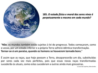 “Não; os mundos também estão sujeitos à lei do progresso. Todos começaram, como
o vosso, por um estado inferior e a própria Terra sofrerá idêntica transformação.
Tornar-se-á um paraíso, quando os homens se houverem tornado bons.”
É assim que as raças, que hoje povoam a Terra, desaparecerão um dia, substituídas
por seres cada vez mais perfeitos, pois que essas novas raças transformadas
sucederão às atuais, como estas sucederam a outras ainda mais grosseiras.
O Livro dos Espíritos, Allan Kardec
185. O estado físico e moral dos seres vivos é
perpetuamente o mesmo em cada mundo?
 