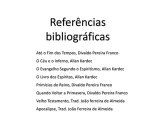 Até o Fim dos Tempos, Divaldo Pereira Franco
O Céu e o Inferno, Allan Kardec
O Evangelho Segundo o Espiritismo, Allan Kardec
O Livro dos Espíritos, Allan Kardec
Primícias do Reino, Divaldo Pereira Franco
Quando Voltar a Primavera, Divaldo Pereira Franco
Velho Testamento, Trad. João ferreira de Almeida
Apocalipse, Trad. João Ferreira de Almeida
Referências
bibliográficas
 