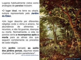 •O lugar ideal, na terra ou utopia,
outrora representado pelo Jardim
do Éden.
•Um lugar descrito por diferentes
religiões onde o clima é ameno, há
abundância de alimentos e
recursos, e não há guerras, doenças
ou morte. Normalmente, a vida no
paraíso seria a recompensa após a
morte para as almas dos que
seguem corretamente os preceitos
de cada religião.
•Um jardim cercado ao estilo
dos jardins persas, algumas vezes
chamado de "jardim paradisíaco".
https://pt.wikipedia.org/wiki/Paraíso
Lugares habitualmente vistos como
analogias de paraíso incluem:
O paraíso, Jan Brueghel
 