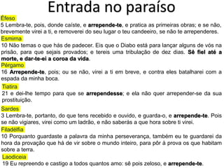 Entrada no paraíso
Éfeso
5 Lembra-te, pois, donde caíste, e arrepende-te, e pratica as primeiras obras; e se não,
brevemente virei a ti, e removerei do seu lugar o teu candeeiro, se não te arrependeres.
Pérgamo
16 Arrepende-te, pois; ou se não, virei a ti em breve, e contra eles batalharei com a
espada da minha boca.
Tiatira
21 e dei-lhe tempo para que se arrependesse; e ela não quer arrepender-se da sua
prostituição.
Sardes
3 Lembra-te, portanto, do que tens recebido e ouvido, e guarda-o, e arrepende-te. Pois
se não vigiares, virei como um ladrão, e não saberás a que hora sobre ti virei.
Filadélfia
10 Porquanto guardaste a palavra da minha perseverança, também eu te guardarei da
hora da provação que há de vir sobre o mundo inteiro, para pôr à prova os que habitam
sobre a terra.
Laodiceia
19 Eu repreendo e castigo a todos quantos amo: sê pois zeloso, e arrepende-te.
Esmirna
10 Não temas o que hás de padecer. Eis que o Diabo está para lançar alguns de vós na
prisão, para que sejais provados; e tereis uma tribulação de dez dias. Sê fiel até a
morte, e dar-te-ei a coroa da vida.
 