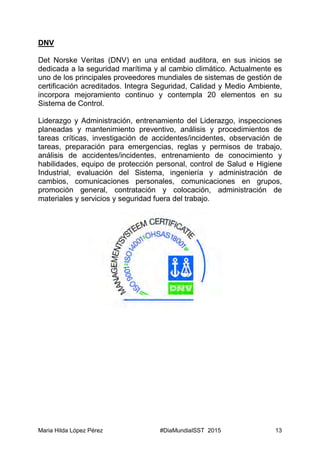 Maria Hilda López Pérez #DiaMundialSST 2015 13
DNV
Det Norske Veritas (DNV) en una entidad auditora, en sus inicios se
dedicada a la seguridad marítima y al cambio climático. Actualmente es
uno de los principales proveedores mundiales de sistemas de gestión de
certificación acreditados. Integra Seguridad, Calidad y Medio Ambiente,
incorpora mejoramiento continuo y contempla 20 elementos en su
Sistema de Control.
Liderazgo y Administración, entrenamiento del Liderazgo, inspecciones
planeadas y mantenimiento preventivo, análisis y procedimientos de
tareas críticas, investigación de accidentes/incidentes, observación de
tareas, preparación para emergencias, reglas y permisos de trabajo,
análisis de accidentes/incidentes, entrenamiento de conocimiento y
habilidades, equipo de protección personal, control de Salud e Higiene
Industrial, evaluación del Sistema, ingeniería y administración de
cambios, comunicaciones personales, comunicaciones en grupos,
promoción general, contratación y colocación, administración de
materiales y servicios y seguridad fuera del trabajo.
 