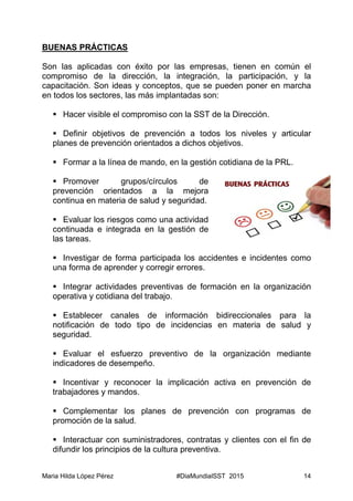 Maria Hilda López Pérez #DiaMundialSST 2015 14
BUENAS PRÁCTICAS
Son las aplicadas con éxito por las empresas, tienen en común el
compromiso de la dirección, la integración, la participación, y la
capacitación. Son ideas y conceptos, que se pueden poner en marcha
en todos los sectores, las más implantadas son:
 Hacer visible el compromiso con la SST de la Dirección.
 Definir objetivos de prevención a todos los niveles y articular
planes de prevención orientados a dichos objetivos.
 Formar a la línea de mando, en la gestión cotidiana de la PRL.
 Promover grupos/círculos de
prevención orientados a la mejora
continua en materia de salud y seguridad.
 Evaluar los riesgos como una actividad
continuada e integrada en la gestión de
las tareas.
 Investigar de forma participada los accidentes e incidentes como
una forma de aprender y corregir errores.
 Integrar actividades preventivas de formación en la organización
operativa y cotidiana del trabajo.
 Establecer canales de información bidireccionales para la
notificación de todo tipo de incidencias en materia de salud y
seguridad.
 Evaluar el esfuerzo preventivo de la organización mediante
indicadores de desempeño.
 Incentivar y reconocer la implicación activa en prevención de
trabajadores y mandos.
 Complementar los planes de prevención con programas de
promoción de la salud.
 Interactuar con suministradores, contratas y clientes con el fin de
difundir los principios de la cultura preventiva.
 