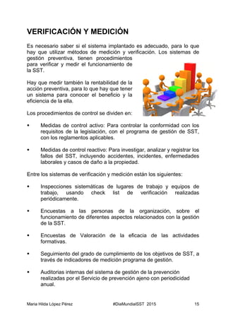 Maria Hilda López Pérez #DiaMundialSST 2015 15
VERIFICACIÓN Y MEDICIÓN
Es necesario saber si el sistema implantado es adecuado, para lo que
hay que utilizar métodos de medición y verificación. Los sistemas de
gestión preventiva, tienen procedimientos
para verificar y medir el funcionamiento de
la SST.
Hay que medir también la rentabilidad de la
acción preventiva, para lo que hay que tener
un sistema para conocer el beneficio y la
eficiencia de la ella.
Los procedimientos de control se dividen en:
 Medidas de control activo: Para controlar la conformidad con los
requisitos de la legislación, con el programa de gestión de SST,
con los reglamentos aplicables.
 Medidas de control reactivo: Para investigar, analizar y registrar los
fallos del SST, incluyendo accidentes, incidentes, enfermedades
laborales y casos de daño a la propiedad.
Entre los sistemas de verificación y medición están los siguientes:
 Inspecciones sistemáticas de lugares de trabajo y equipos de
trabajo, usando check list de verificación realizadas
periódicamente.
 Encuestas a las personas de la organización, sobre el
funcionamiento de diferentes aspectos relacionados con la gestión
de la SST.
 Encuestas de Valoración de la eficacia de las actividades
formativas.
 Seguimiento del grado de cumplimiento de los objetivos de SST, a
través de indicadores de medición programa de gestión.
 Auditorias internas del sistema de gestión de la prevención
realizadas por el Servicio de prevención ajeno con periodicidad
anual.
 
