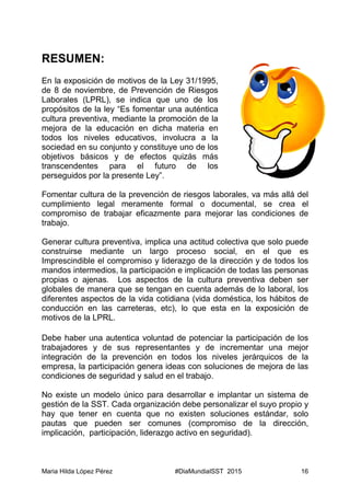 Maria Hilda López Pérez #DiaMundialSST 2015 16
RESUMEN:
En la exposición de motivos de la Ley 31/1995,
de 8 de noviembre, de Prevención de Riesgos
Laborales (LPRL), se indica que uno de los
propósitos de la ley “Es fomentar una auténtica
cultura preventiva, mediante la promoción de la
mejora de la educación en dicha materia en
todos los niveles educativos, involucra a la
sociedad en su conjunto y constituye uno de los
objetivos básicos y de efectos quizás más
transcendentes para el futuro de los
perseguidos por la presente Ley”.
Fomentar cultura de la prevención de riesgos laborales, va más allá del
cumplimiento legal meramente formal o documental, se crea el
compromiso de trabajar eficazmente para mejorar las condiciones de
trabajo.
Generar cultura preventiva, implica una actitud colectiva que solo puede
construirse mediante un largo proceso social, en el que es
Imprescindible el compromiso y liderazgo de la dirección y de todos los
mandos intermedios, la participación e implicación de todas las personas
propias o ajenas. Los aspectos de la cultura preventiva deben ser
globales de manera que se tengan en cuenta además de lo laboral, los
diferentes aspectos de la vida cotidiana (vida doméstica, los hábitos de
conducción en las carreteras, etc), lo que esta en la exposición de
motivos de la LPRL.
Debe haber una autentica voluntad de potenciar la participación de los
trabajadores y de sus representantes y de incrementar una mejor
integración de la prevención en todos los niveles jerárquicos de la
empresa, la participación genera ideas con soluciones de mejora de las
condiciones de seguridad y salud en el trabajo.
No existe un modelo único para desarrollar e implantar un sistema de
gestión de la SST. Cada organización debe personalizar el suyo propio y
hay que tener en cuenta que no existen soluciones estándar, solo
pautas que pueden ser comunes (compromiso de la dirección,
implicación, participación, liderazgo activo en seguridad).
 