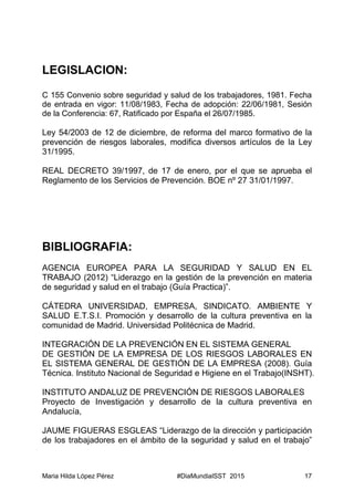 Maria Hilda López Pérez #DiaMundialSST 2015 17
LEGISLACION:
C 155 Convenio sobre seguridad y salud de los trabajadores, 1981. Fecha
de entrada en vigor: 11/08/1983, Fecha de adopción: 22/06/1981, Sesión
de la Conferencia: 67, Ratificado por España el 26/07/1985.
Ley 54/2003 de 12 de diciembre, de reforma del marco formativo de la
prevención de riesgos laborales, modifica diversos artículos de la Ley
31/1995.
REAL DECRETO 39/1997, de 17 de enero, por el que se aprueba el
Reglamento de los Servicios de Prevención. BOE nº 27 31/01/1997.
BIBLIOGRAFIA:
AGENCIA EUROPEA PARA LA SEGURIDAD Y SALUD EN EL
TRABAJO (2012) “Liderazgo en la gestión de la prevención en materia
de seguridad y salud en el trabajo (Guía Practica)”.
CÁTEDRA UNIVERSIDAD, EMPRESA, SINDICATO. AMBIENTE Y
SALUD E.T.S.I. Promoción y desarrollo de la cultura preventiva en la
comunidad de Madrid. Universidad Politécnica de Madrid.
INTEGRACIÓN DE LA PREVENCIÓN EN EL SISTEMA GENERAL
DE GESTIÓN DE LA EMPRESA DE LOS RIESGOS LABORALES EN
EL SISTEMA GENERAL DE GESTIÓN DE LA EMPRESA (2008). Guía
Técnica. Instituto Nacional de Seguridad e Higiene en el Trabajo(INSHT).
INSTITUTO ANDALUZ DE PREVENCIÓN DE RIESGOS LABORALES
Proyecto de Investigación y desarrollo de la cultura preventiva en
Andalucía,
JAUME FIGUERAS ESGLEAS “Liderazgo de la dirección y participación
de los trabajadores en el ámbito de la seguridad y salud en el trabajo”
 