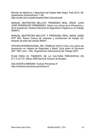 Maria Hilda López Pérez #DiaMundialSST 2015 18
Revista de Medicina y Seguridad del trabajo Med Segur Trab 2013; 59.
Suplemento Extraordinario: 1-59.
http://scielo.isciii.es/pdf/mesetra/v59s1/articulo3.pdf
MANUEL BESTRATÉN BELLOVÍ. PRÁXEDES REAL ARIAS. JUAN
JOSÉ RODRÍGUEZ FERNÁNDEZ. Hacia una cultura de la Preventiva y
de la excelencia. Instituto Nacional de Seguridad e Higiene en el Trabajo
(INSHT).
MANUEL BESTRATÉN BELLOVÍ Y PRÁXEDES REAL ARIAS (2009)
NTP 829. Nueva Cultura de empresa y condiciones de trabajo (II):
factores de éxito del cambio INSHT.
OFICINA INTERNACIONAL DEL TRABAJO (2013) Crear una cultura de
prevención en materia de Seguridad y Salud. Guía sobre el Convenio
SST 1981 (núm. 155), Organización Internacional del Trabajo (OIT).
PLAN PARA EL FOMENTO DE LA CULTURA PREVENTIVA EN
E.T./C.O./T.E. Marzo 2009 Servicio Canario de Empleo.
SALVADOR CARMONA “Cultura Preventiva II”
http://imastres.es/cultura-preventiva-ii/
 