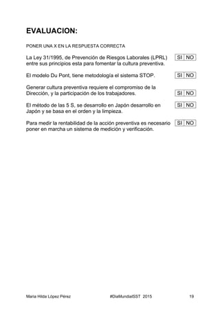 Maria Hilda López Pérez #DiaMundialSST 2015 19
EVALUACION:
PONER UNA X EN LA RESPUESTA CORRECTA
La Ley 31/1995, de Prevención de Riesgos Laborales (LPRL)
entre sus principios esta para fomentar la cultura preventiva.
El modelo Du Pont, tiene metodología el sistema STOP.
Generar cultura preventiva requiere el compromiso de la
Dirección, y la participación de los trabajadores.
El método de las 5 S, se desarrollo en Japón desarrollo en
Japón y se basa en el orden y la limpieza.
Para medir la rentabilidad de la acción preventiva es necesario
poner en marcha un sistema de medición y verificación.
SI NO
SI NO
SI NO
SI NO
SI NO
 