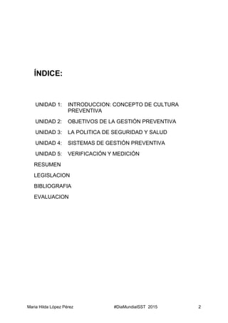 Maria Hilda López Pérez #DiaMundialSST 2015 2
ÍNDICE:
UNIDAD 1: INTRODUCCION: CONCEPTO DE CULTURA
PREVENTIVA
UNIDAD 2: OBJETIVOS DE LA GESTIÓN PREVENTIVA
UNIDAD 3: LA POLITICA DE SEGURIDAD Y SALUD
UNIDAD 4: SISTEMAS DE GESTIÓN PREVENTIVA
UNIDAD 5: VERIFICACIÓN Y MEDICIÓN
RESUMEN
LEGISLACION
BIBLIOGRAFIA
EVALUACION
 