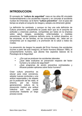 Maria Hilda López Pérez #DiaMundialSST 2015 3
INTRODUCCION:
El concepto de “cultura de seguridad” nace en los años 80 vinculado
fundamentalmente a los accidentes mayores y en concreto al accidente
nuclear de Chrenobyl, se le llamó “cultura preventiva”. Con el paso del
tiempo se amplía al conjunto de riesgos y adopta una dimensión global.
La definición ha cambiado, y aunque no hay una sola definición de
Cultura preventiva, actualmente se puede decir que es el conjunto de
actitudes y creencias positivas, compartidas por todos en la empresa
sobre salud, riesgos, accidentes, enfermedades y medidas
preventivas. También podemos definirla como la actitud preactiva, en
las empresas, en las familias, en las comunidades, etc., debe ser un
compromiso por la seguridad y la promoción de la salud a todos los
niveles.
La prevención de riesgos ha pasado del Error Humano (los accidentes
ocurren a partir del acto inseguro), al Factor Humano (Reason 1990), el
comportamiento humano, que aborda tres aspectos básicos de la
Psicología de la Seguridad:
 ¿Por qué se producen los accidentes laborales
 ¿Qué debe evaluarse en prevención respecto del factor
humano y la cultura de seguridad?
 ¿Qué programas de acción preventiva contrastados y
eficaces pueden aplicarse sobre factor humano?
Crear cultura preventiva es
educar para crear conciencia,
adoptar nuevas conductas y una
actitud responsable y de respeto
por la protección de las vidas, el
entorno, por las futuras
generaciones; cultura de la
prevención implica una actitud
colectiva que solo puede
construirse mediante un largo
proceso social.
 