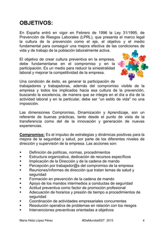 Maria Hilda López Pérez #DiaMundialSST 2015 4
OBJETIVOS:
En España entró en vigor en Febrero de 1996 la Ley 31/1995, de
Prevención de Riesgos Laborales (LPRL), que presenta el marco legal
la cultura de la prevención como el eje, el objetivo y el medio
fundamental para conseguir una mejora efectiva de las condiciones de
vida y de trabajo de la población laboralmente activa.
El objetivo de crear cultura preventiva en la empresa,
debe fundamentarse en el compromiso y en la
participación. Es un medio para reducir la siniestralidad
laboral y mejorar la competitividad de la empresa.
Una condición de éxito, es generar la participación de
trabajadores y trabajadoras, además del compromiso visible de la
empresa y todos los implicados hacia esa cultura de la prevención,
buscando la excelencia, de manera que se integre en el día a día de la
actividad laboral y en la particular, debe ser “un estilo de vida" no una
imposición.
Las dimensiones Compromiso, Dinamización y Aprendizaje, son un
referente de buenas prácticas, tanto desde el punto de vista de la
transferencia como del de la innovación y generación de nuevas
experiencias.
Compromiso: Es el impulso de estrategias y dinámicas positivas para la
mejora de la seguridad y salud, por parte de los diferentes niveles de
dirección y supervisión de la empresa. Las acciones son:
 Definición de políticas, normas, procedimientos
 Estructura organizativa, dedicación de recursos específicos
 Implicación de la Dirección y de la cadena de mando
 Percepción por trabajador@s del compromiso de la empresa
 Reuniones/informes de dirección que tratan temas de salud y
seguridad
 Formación en prevención de la cadena de mando
 Apoyo de los mandos intermedios a conductas de seguridad
 Actitud preventiva como factor de promoción profesional
 Adecuación de horarios y presión de tiempo a procedimientos de
seguridad
 Coordinación de actividades empresariales concurrentes
 Resolución operativa de problemas en relación con los riesgos
 Intervenciones preventivas orientadas a objetivos
 