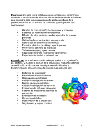 Maria Hilda López Pérez #DiaMundialSST 2015 5
Dinamización: es la forma práctica en que se traduce el compromiso,
mediante la movilización de recursos y la implementación de actividades
para implicar a toda la organización en la gestión cotidiana de la
prevención activa en un entorno de confianza y participación. Las
acciones son:
 Canales de comunicación: bi-direccional y horizontal
 Sistemas de notificación de incidencias
 Difusión de informaciones: alertas, ejemplos de buenas
prácticas
 Calidad de la comunicación / transparencia
 Generación de entornos de confianza
 Espacios y hábitos de diálogo y participación
 Promoción y estímulo de iniciativas
 Trabajo en equipo y apoyo mutuo
 Capacitación para la resolución de problemas
 Empoderamiento de los trabajadores
Aprendizaje: es el esfuerzo continuado que realiza una organización
por sostener y mejorar la gestión de la prevención, mediante sistemas
de notificación e información, investigación de incidencias y
transferencia del conocimiento a la práctica. Las acciones son:
 Sistemas de información
 Retroalimentación informativa
 Observaciones de trabajo
 Análisis/investigación de errores
 Buscar causas/no culpables
 Análisis/investigación de barreras
 Evaluación del esfuerzo preventivo
 Sistema de indicadores positivos de
prevención
 Evaluación de resultados
 Corrección de fallos
 Incentivación de la prevención
 Seguimiento y mejora continua
 
